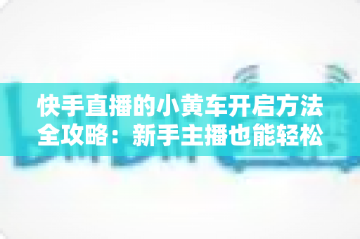快手直播的小黄车开启方法全攻略:新手主播也能轻松上手的带货指南 快手直播的小黄车开启方法全攻略:新手主播也能轻松上手的带货指南