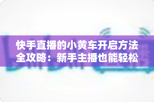 快手直播的小黄车开启方法全攻略:新手主播也能轻松上手的带货指南 快手直播的小黄车开启方法全攻略:新手主播也能轻松上手的带货指南