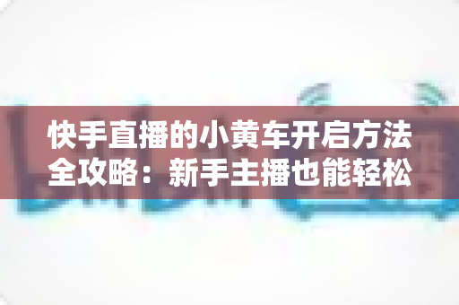 快手直播的小黄车开启方法全攻略:新手主播也能轻松上手的带货指南 快手直播的小黄车开启方法全攻略:新手主播也能轻松上手的带货指南