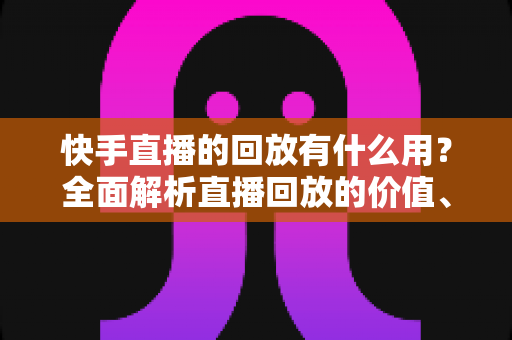 快手直播的回放有什么用？全面解析直播回放的价值、使用方法与运营技巧