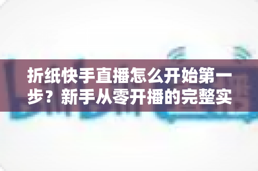 折纸快手直播怎么开始第一步？新手从零开播的完整实操指南