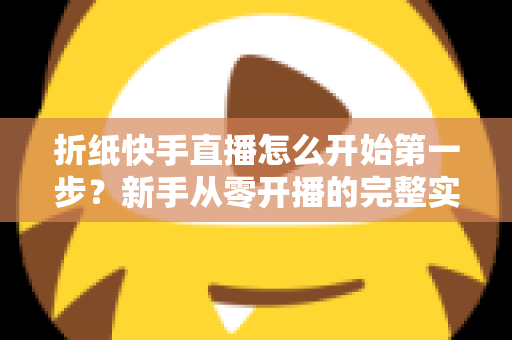 折纸快手直播怎么开始第一步？新手从零开播的完整实操指南