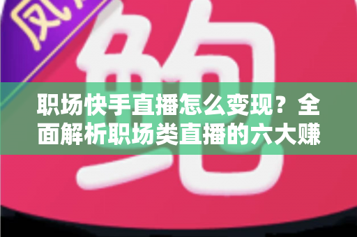职场快手直播怎么变现？全面解析职场类直播的六大赚钱渠道与实战技巧