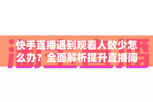 快手直播遇到观看人数少怎么办？全面解析提升直播间人气与流量的实用攻略