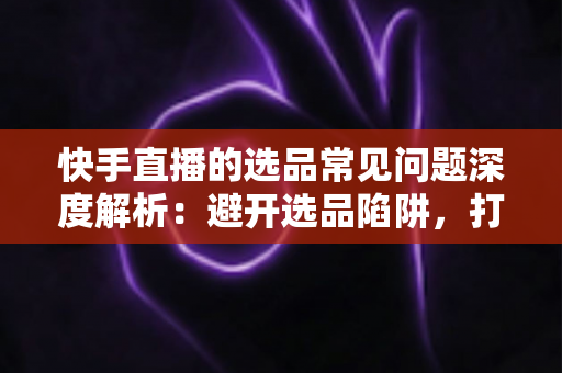 快手直播的选品常见问题深度解析:避开选品陷阱,打造高转化爆单直播间的实战指南 快手直播的选品常见问题深度解析:避开选品陷阱,打造高转化爆单直播间的实战指南