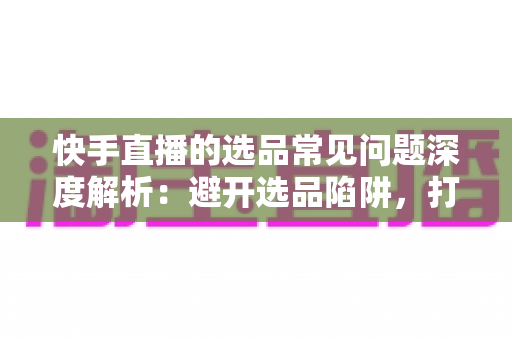 快手直播的选品常见问题深度解析:避开选品陷阱,打造高转化爆单直播间的实战指南 快手直播的选品常见问题深度解析:避开选品陷阱,打造高转化爆单直播间的实战指南