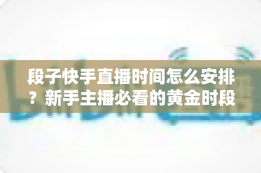 段子快手直播时间怎么安排？新手主播必看的黄金时段规划指南与实用技巧