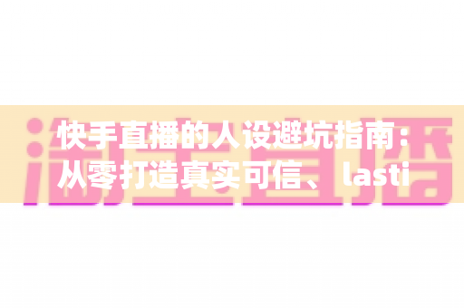 快手直播的人设避坑指南：从零打造真实可信、 lasting 变现的老铁人设全攻略
