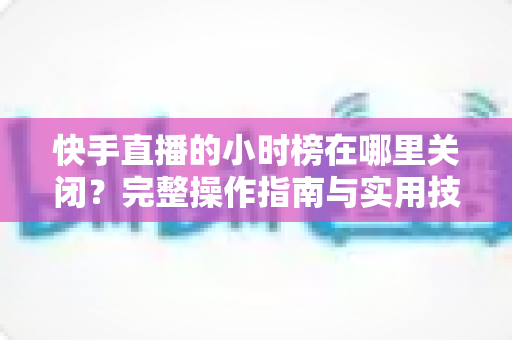 快手直播的小时榜在哪里关闭?完整操作指南与实用技巧全解析 快手直播的小时榜在哪里关闭?完整操作指南与实用技巧全解析