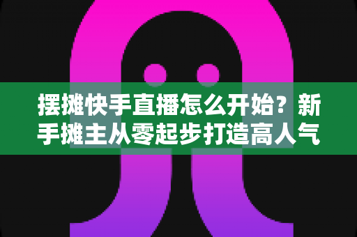摆摊快手直播怎么开始?新手摊主从零起步打造高人气摊位的实战全攻略 摆摊快手直播怎么开始?新手摊主从零起步打造高人气摊位的实战全攻略