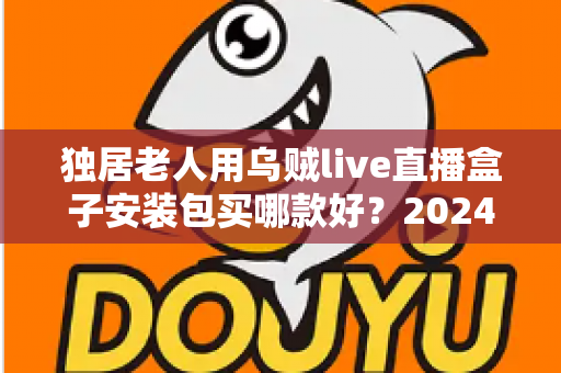 独居老人用乌贼live直播盒子安装包买哪款好？2024最新选购指南与避坑攻略全解析