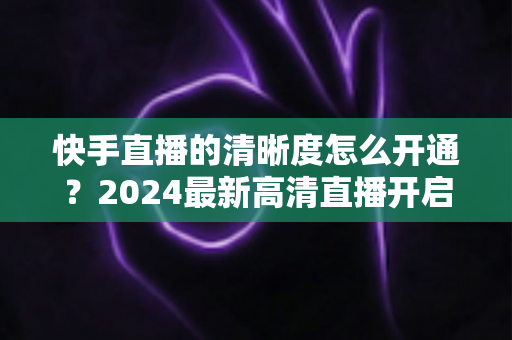 快手直播的清晰度怎么开通？2024最新高清直播开启教程与画质提升全攻略