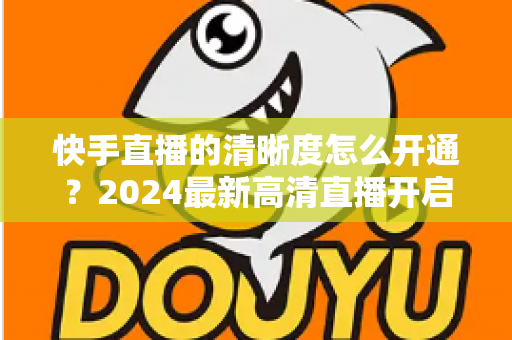 快手直播的清晰度怎么开通？2024最新高清直播开启教程与画质提升全攻略