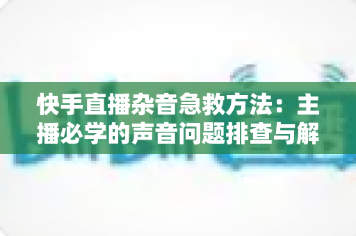 快手直播杂音急救方法:主播必学的声音问题排查与解决全攻略 快手直播杂音急救方法:主播必学的声音问题排查与解决全攻略