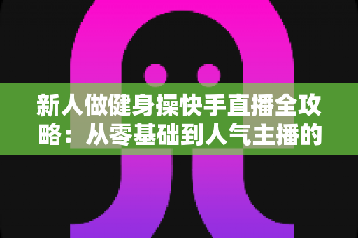 新人做健身操快手直播全攻略：从零基础到人气主播的实用指南