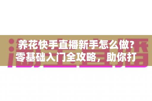 养花快手直播新手怎么做?零基础入门全攻略,助你打造人气花卉直播间 养花快手直播新手怎么做?零基础入门全攻略,助你打造人气花卉直播间