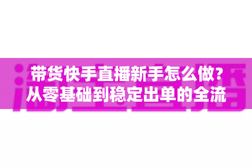 带货快手直播新手怎么做？从零基础到稳定出单的全流程实战指南
