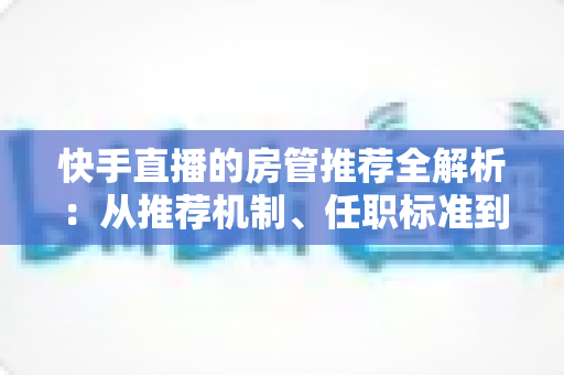 快手直播的房管推荐全解析:从推荐机制、任职标准到晋升技巧的一站式指南 快手直播的房管推荐全解析:从推荐机制、任职标准到晋升技巧的一站式指南
