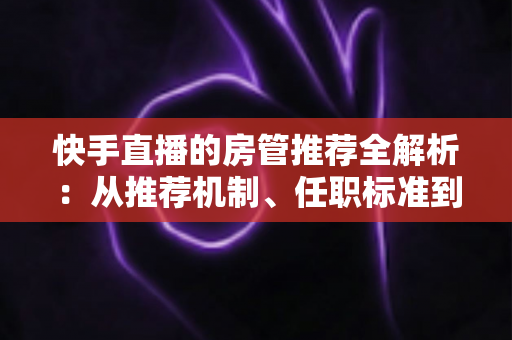 快手直播的房管推荐全解析:从推荐机制、任职标准到晋升技巧的一站式指南 快手直播的房管推荐全解析:从推荐机制、任职标准到晋升技巧的一站式指南
