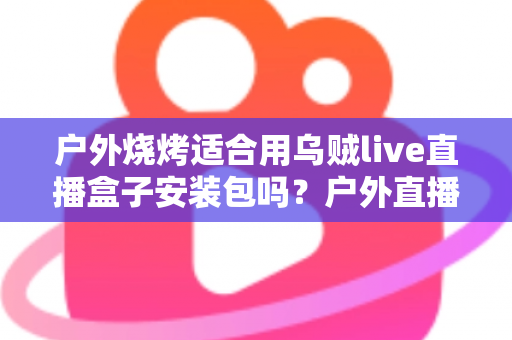 户外烧烤适合用乌贼live直播盒子安装包吗?户外直播烧烤场景全解析与实用安装指南 户外烧烤适合用乌贼live直播盒子安装包吗?户外直播烧烤场景全解析与实用安装指南