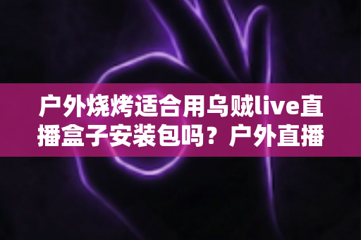 户外烧烤适合用乌贼live直播盒子安装包吗？户外直播烧烤场景全解析与实用安装指南