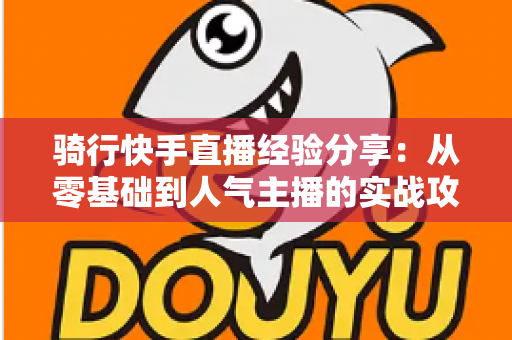 骑行快手直播经验分享:从零基础到人气主播的实战攻略全解析 骑行快手直播经验分享:从零基础到人气主播的实战攻略全解析