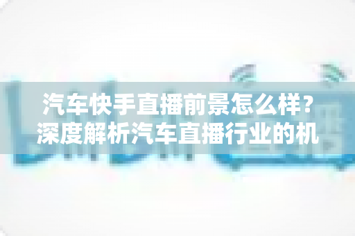 汽车快手直播前景怎么样?深度解析汽车直播行业的机遇、挑战与未来趋势 汽车快手直播前景怎么样?深度解析汽车直播行业的机遇、挑战与未来趋势