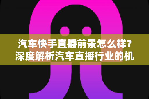 汽车快手直播前景怎么样?深度解析汽车直播行业的机遇、挑战与未来趋势 汽车快手直播前景怎么样?深度解析汽车直播行业的机遇、挑战与未来趋势