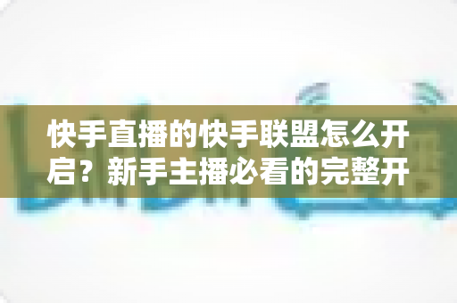 快手直播的快手联盟怎么开启?新手主播必看的完整开通流程与实战指南 快手直播的快手联盟怎么开启?新手主播必看的完整开通流程与实战指南
