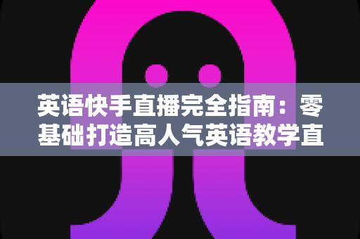 英语快手直播完全指南：零基础打造高人气英语教学直播间的实战秘籍