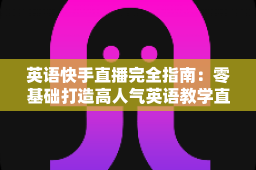 英语快手直播完全指南：零基础打造高人气英语教学直播间的实战秘籍