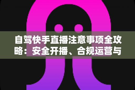 自驾快手直播注意事项全攻略:安全开播、合规运营与高效涨粉一站式指南 自驾快手直播注意事项全攻略:安全开播、合规运营与高效涨粉一站式指南