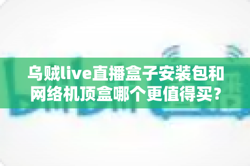 乌贼live直播盒子安装包和网络机顶盒哪个更值得买?看完这篇选购指南不再纠结 乌贼live直播盒子安装包和网络机顶盒哪个更值得买?看完这篇选购指南不再纠结