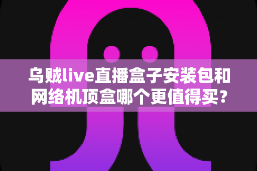乌贼live直播盒子安装包和网络机顶盒哪个更值得买？看完这篇选购指南不再纠结