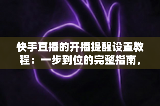 快手直播的开播提醒设置教程：一步到位的完整指南，助你不错过任何精彩直播