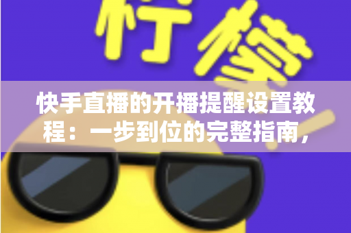 快手直播的开播提醒设置教程：一步到位的完整指南，助你不错过任何精彩直播