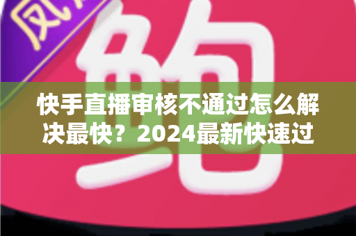 快手直播审核不通过怎么解决最快?2024最新快速过审全攻略与避坑指南 快手直播审核不通过怎么解决最快?2024最新快速过审全攻略与避坑指南