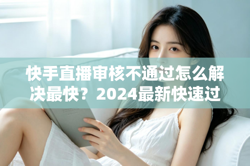 快手直播审核不通过怎么解决最快?2024最新快速过审全攻略与避坑指南 快手直播审核不通过怎么解决最快?2024最新快速过审全攻略与避坑指南
