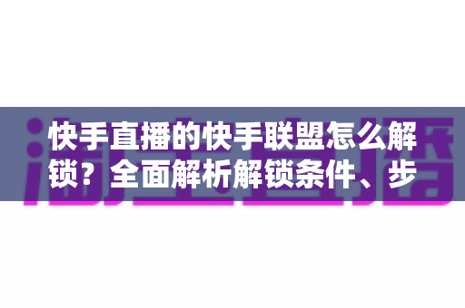 快手直播的快手联盟怎么解锁？全面解析解锁条件、步骤与常见问题