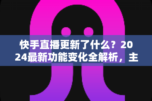 快手直播更新了什么?2024最新功能变化全解析,主播与用户必读指南 快手直播更新了什么?2024最新功能变化全解析,主播与用户必读指南