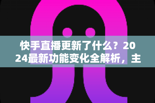 快手直播更新了什么？2024最新功能变化全解析，主播与用户必读指南