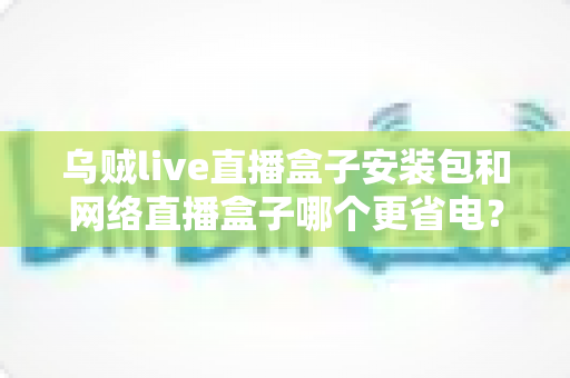乌贼live直播盒子安装包和网络直播盒子哪个更省电？全面对比分析与省电实用指南