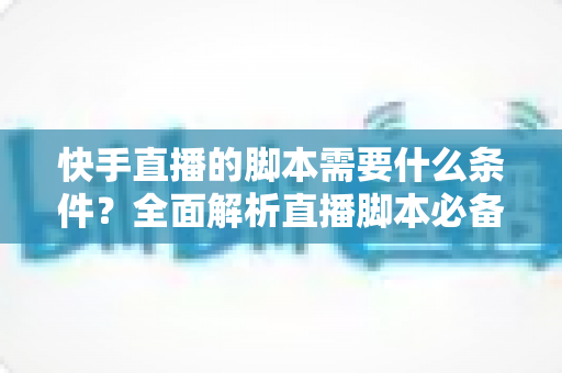 快手直播的脚本需要什么条件？全面解析直播脚本必备要素与实操技巧