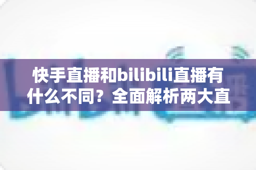 快手直播和bilibili直播有什么不同?全面解析两大直播平台的定位、内容与变现差异 快手直播和bilibili直播有什么不同?全面解析两大直播平台的定位、内容与变现差异