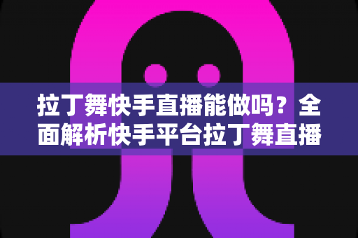 拉丁舞快手直播能做吗？全面解析快手平台拉丁舞直播的可行性、玩法与变现攻略