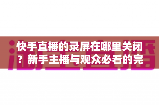 快手直播的录屏在哪里关闭？新手主播与观众必看的完整操作指南与隐私保护技巧