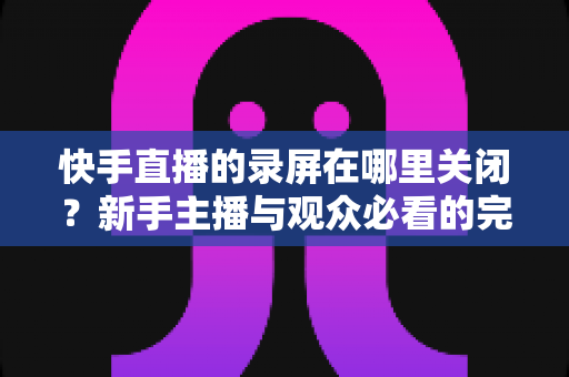 快手直播的录屏在哪里关闭？新手主播与观众必看的完整操作指南与隐私保护技巧