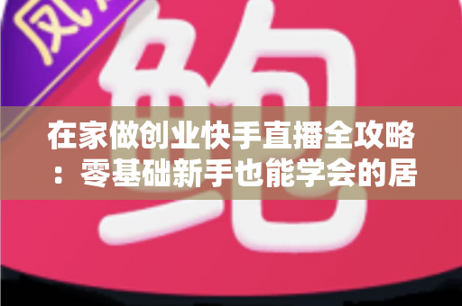 在家做创业快手直播全攻略:零基础新手也能学会的居家直播赚钱实战指南 在家做创业快手直播全攻略:零基础新手也能学会的居家直播赚钱实战指南