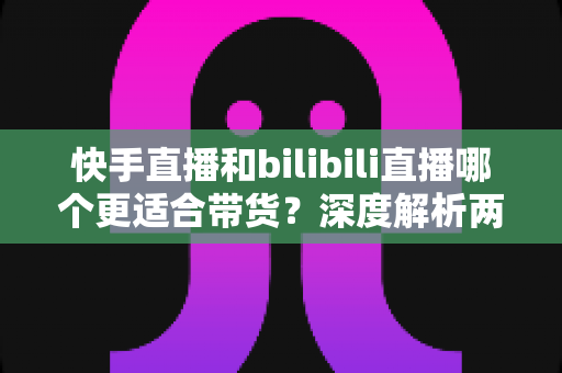 快手直播和bilibili直播哪个更适合带货?深度解析两大平台优势、差异与实战选择指南 快手直播和bilibili直播哪个更适合带货?深度解析两大平台优势、差异与实战选择指南