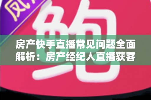 房产快手直播常见问题全面解析:房产经纪人直播获客实战指南 房产快手直播常见问题全面解析:房产经纪人直播获客实战指南